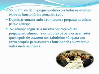 Só no fim de dar o pequeno almoço a todos os utentes, é que as funcionárias tomam o seu .Depois arrumam tudo e começam a preparar as coisas para o almoço.  No almoço segue se a mesma operação duas  preparam o almoço   e os tabuleiros para os acamados  que depois de estarem nos tabuleiros vão para um carro próprio para as outras funcionarias o levarem e outra mete as mesas.