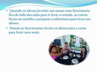  Quando os idosos já estão nas mesas uma funcionaria fica do lado das salas para ir levar a comida ,as outras ficam na cozinha a preparar a sobremesa para levar aos idosos . Depois as funcionarias levam os idosos para a cama para fazer uma sesta.