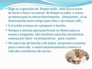 Sege se a operação de  limpar tudo , uma fica a tratar de lavar a loiça e as outras  de limpar as salas  e meter as mesas para as outras funcionarias   almoçarem , ai as funcionarias teem tempo para elas e vão tomar café…E ai então começa se a preparar o lanche .Sempre a mesma operação levam os idosos para as  mesas e enquanto  eles lancham uma das cozinheiras começa por fazer  os preparativos   para o jantar .No intervalo do lanche e do jantar  preparam a ementa para o outro dia  e assim sucessivamente e assim é a vida das cozinheiras de um lar . 