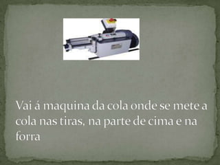 Vai á maquina da cola onde se mete a cola nas tiras, na parte de cima e na forra 