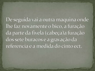 De seguida vai a outra maquina onde lhe faz novamente o bico, a furação da parte da fivela (cabeça)a furação dos sete buracos e a gravação da referencia e a medida do cinto ect.