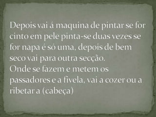 Depois vai á maquina de pintar se for cinto em pele pinta-se duas vezes se for napa é só uma, depois de bem seco vai para outra secção.Onde se fazem e metem os passadores e a fivela, vai a cozer ou a ribetar a (cabeça) 