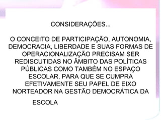CONSIDERAÇÕES...

O CONCEITO DE PARTICIPAÇÃO, AUTONOMIA,
DEMOCRACIA, LIBERDADE E SUAS FORMAS DE
   OPERACIONALIZAÇÃO PRECISAM SER
 REDISCUTIDAS NO ÂMBITO DAS POLÍTICAS
   PÚBLICAS COMO TAMBÉM NO ESPAÇO
     ESCOLAR, PARA QUE SE CUMPRA
    EFETIVAMENTE SEU PAPEL DE EIXO
 NORTEADOR NA GESTÃO DEMOCRÁTICA DA
      ESCOLA
 