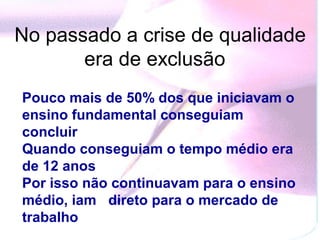 No passado a crise de qualidade
       era de exclusão
Pouco mais de 50% dos que iniciavam o
ensino fundamental conseguiam
concluir
Quando conseguiam o tempo médio era
de 12 anos
Por isso não continuavam para o ensino
médio, iam direto para o mercado de
trabalho
 