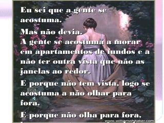 Eu sei que a gente se
acostuma.
Mas não devia.
A gente se acostuma a morar
em apartamentos de fundos e a
não ter outra vista que não as
janelas ao redor.
E porque não tem vista, logo se
acostuma a não olhar para
fora.
E porque não olha para fora,
 