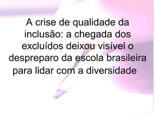 A crise de qualidade da
   inclusão: a chegada dos
   excluídos deixou visível o
despreparo da escola brasileira
 para lidar com a diversidade
 