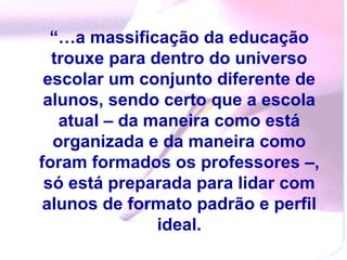 “…a massificação da educação
  trouxe para dentro do universo
 escolar um conjunto diferente de
 alunos, sendo certo que a escola
   atual – da maneira como está
  organizada e da maneira como
foram formados os professores –,
 só está preparada para lidar com
 alunos de formato padrão e perfil
               ideal.
 