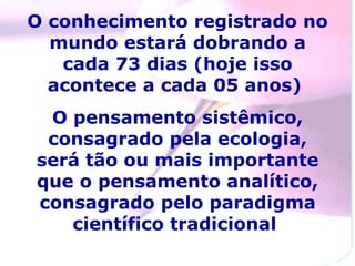 O conhecimento registrado no
  mundo estará dobrando a
   cada 73 dias (hoje isso
  acontece a cada 05 anos)
 O pensamento sistêmico,
 consagrado pela ecologia,
será tão ou mais importante
que o pensamento analítico,
consagrado pelo paradigma
   científico tradicional
 