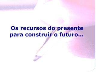 Os recursos do presente
para construir o futuro…
 