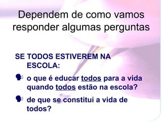 Dependem de como vamos
responder algumas perguntas

SE TODOS ESTIVEREM NA
   ESCOLA:
 o que é educar todos para a vida
   quando todos estão na escola?
 de que se constitui a vida de
   todos?
 