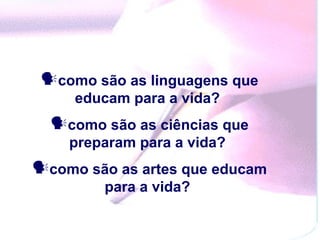 como são as linguagens que
     educam para a vida?
  como são as ciências que
    preparam para a vida?
como são as artes que educam
        para a vida?
 