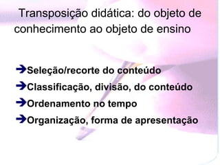 Transposição didática: do objeto de
conhecimento ao objeto de ensino


Seleção/recorte do conteúdo
Classificação, divisão, do conteúdo
Ordenamento no tempo
Organização, forma de apresentação
 
