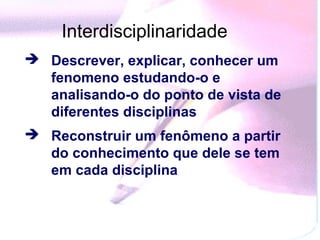 Interdisciplinaridade
 Descrever, explicar, conhecer um
  fenomeno estudando-o e
  analisando-o do ponto de vista de
  diferentes disciplinas
 Reconstruir um fenômeno a partir
  do conhecimento que dele se tem
  em cada disciplina
 