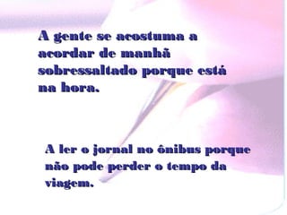 A gente se acostuma a
acordar de manhã
sobressaltado porque está
na hora.



A ler o jornal no ônibus porque
não pode perder o tempo da
viagem.
 