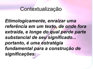 Contextualização

Etimologicamente, enraizar uma
referência em um texto, de onde fora
extraída, e longe do qual perde parte
substancial de seu significado...
portanto, é uma estratégia
fundamental para a construção de
significações.
 