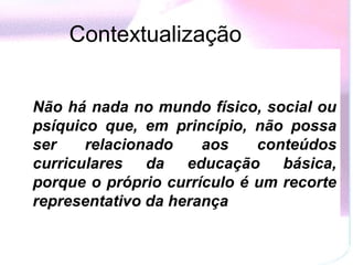 Contextualização


Não há nada no mundo físico, social ou
psíquico que, em princípio, não possa
ser    relacionado    aos    conteúdos
curriculares da educação básica,
porque o próprio currículo é um recorte
representativo da herança
 