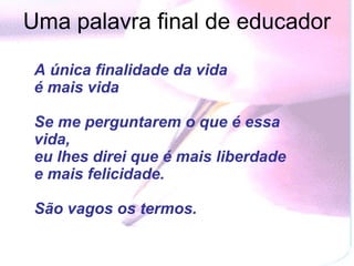Uma palavra final de educador

 A única finalidade da vida
 é mais vida

 Se me perguntarem o que é essa
 vida,
 eu lhes direi que é mais liberdade
 e mais felicidade.

 São vagos os termos.
 
