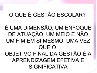 O QUE É GESTÃO ESCOLAR?

É UMA DIMENSÃO, UM ENFOQUE
 DE ATUAÇÃO, UM MEIO E NÃO
UM FIM EM SI MESMO, UMA VEZ
           QUE O
OBJETIVO FINAL DA GESTÃO É A
   APRENDIZAGEM EFETIVA E
        SIGNIFICATIVA
 