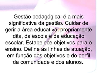 Gestão pedagógica: é a mais
  significativa da gestão. Cuidar de
gerir a área educativa, propriamente
    dita, da escola e da educação
escolar. Estabelece objetivos para o
ensino. Define as linhas de atuação,
 em função dos objetivos e do perfil
    da comunidade e dos alunos.
 