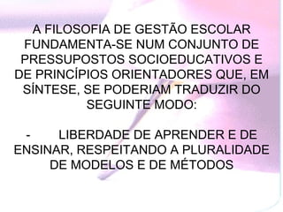 A FILOSOFIA DE GESTÃO ESCOLAR
 FUNDAMENTA-SE NUM CONJUNTO DE
 PRESSUPOSTOS SOCIOEDUCATIVOS E
DE PRINCÍPIOS ORIENTADORES QUE, EM
 SÍNTESE, SE PODERIAM TRADUZIR DO
          SEGUINTE MODO:

 -         LIBERDADE DE APRENDER E DE
ENSINAR, RESPEITANDO A PLURALIDADE
        DE MODELOS E DE MÉTODOS
 