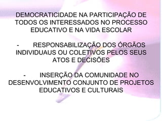 DEMOCRATICIDADE NA PARTICIPAÇÃO DE
 TODOS OS INTERESSADOS NO PROCESSO
    EDUCATIVO E NA VIDA ESCOLAR

  -         RESPONSABILIZAÇÃO DOS ÓRGÃOS
 INDIVIDUAUS OU COLETIVOS PELOS SEUS
                ATOS E DECISÕES

    -         INSERÇÃO DA COMUNIDADE NO
DESENVOLVIMENTO CONJUNTO DE PROJETOS
              EDUCATIVOS E CULTURAIS
 
