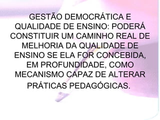 GESTÃO DEMOCRÁTICA E
 QUALIDADE DE ENSINO: PODERÁ
CONSTITUIR UM CAMINHO REAL DE
  MELHORIA DA QUALIDADE DE
 ENSINO SE ELA FOR CONCEBIDA,
   EM PROFUNDIDADE, COMO
 MECANISMO CAPAZ DE ALTERAR
   PRÁTICAS PEDAGÓGICAS.
 