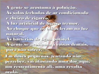 A gente se acostuma à poluição.
Às salas fechadas de ar condicionado
e cheiro de cigarro.
À luz artificial de ligeiro tremor.
Ao choque que os olhos levam na luz
natural.
Às bactérias de água potável.
A gente se acostuma a coisas demais,
para não sofrer.
Em doses pequenas, tentando não
perceber, vai afastando uma dor aqui,
um ressentimento ali, uma revolta
acolá.
 