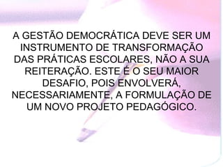 A GESTÃO DEMOCRÁTICA DEVE SER UM
 INSTRUMENTO DE TRANSFORMAÇÃO
DAS PRÁTICAS ESCOLARES, NÃO A SUA
  REITERAÇÃO. ESTE É O SEU MAIOR
     DESAFIO, POIS ENVOLVERÁ,
NECESSARIAMENTE, A FORMULAÇÃO DE
   UM NOVO PROJETO PEDAGÓGICO.
 