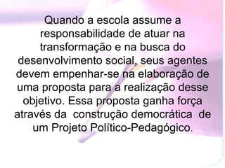 Quando a escola assume a
     responsabilidade de atuar na
     transformação e na busca do
 desenvolvimento social, seus agentes
devem empenhar-se na elaboração de
uma proposta para a realização desse
  objetivo. Essa proposta ganha força
através da construção democrática de
    um Projeto Político-Pedagógico.
 