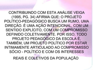 CONTRIBUINDO COM ESTA ANÁLISE VEIGA
    (1995, PG. 34) AFIRMA QUE: O PROJETO
POLÍTICO-PEDAGÓGICO BUSCA UM RUMO, UMA
DIREÇÃO. É UMA AÇÃO INTENCIONAL, COM UM
 SENTIDO EXPLÍCITO, COM UM COMPROMISSO
 DEFINIDO COLETIVAMENTE. POR ISSO, TODO
     PROJETO PEDAGÓGICO DA ESCOLA É,
 TAMBÉM, UM PROJETO POLÍTICO POR ESTAR
INTIMAMENTE ARTICULADO AO COMPROMISSO
   SÓCIO - POLÍTICO E COM OS INTERESSES
    REAIS E COLETIVOS DA POPULAÇÃO
 