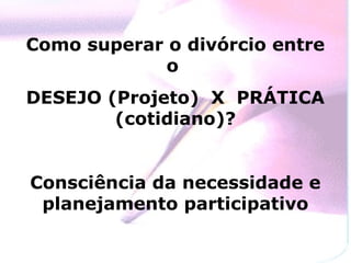Como superar o divórcio entre
             o
DESEJO (Projeto) X PRÁTICA
        (cotidiano)?


Consciência da necessidade e
 planejamento participativo
 
