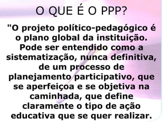O QUE É O PPP?
"O projeto político-pedagógico é
  o plano global da instituição.
   Pode ser entendido como a
sistematização, nunca definitiva,
        de um processo de
planejamento participativo, que
  se aperfeiçoa e se objetiva na
      caminhada, que define
    claramente o tipo de ação
 educativa que se quer realizar.
 