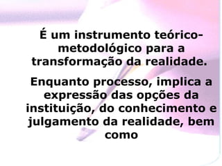 É um instrumento teórico-
     metodológico para a
transformação da realidade.
 Enquanto processo, implica a
    expressão das opções da
instituição, do conhecimento e
 julgamento da realidade, bem
              como
 