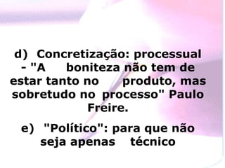 d) Concretização: processual
  - "A   boniteza não tem de
estar tanto no     produto, mas
sobretudo no processo" Paulo
             Freire.
 e) "Político": para que não
    seja apenas técnico
 