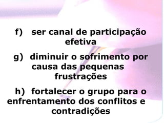 f)   ser canal de participação
             efetiva
 g) diminuir o sofrimento por
    causa das pequenas
         frustrações
 h) fortalecer o grupo para o
enfrentamento dos conflitos e
         contradições
 