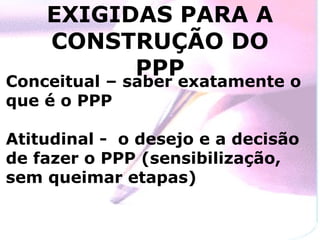 EXIGIDAS PARA A
    CONSTRUÇÃO DO
          PPP
Conceitual – saber exatamente o
que é o PPP

Atitudinal - o desejo e a decisão
de fazer o PPP (sensibilização,
sem queimar etapas)
 