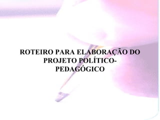 ROTEIRO PARA ELABORAÇÃO DO
     PROJETO POLÍTICO-
        PEDAGÓGICO
 