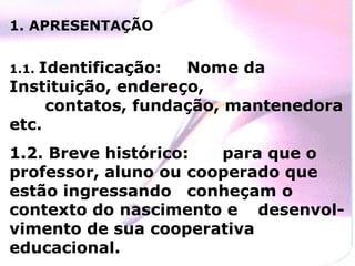 1. APRESENTAÇÃO


   Identificação:
1.1.                Nome da
Instituição, endereço,
     contatos, fundação, mantenedora
etc.
1.2. Breve histórico:  para que o
professor, aluno ou cooperado que
estão ingressando conheçam o
contexto do nascimento e desenvol-
vimento de sua cooperativa
educacional.
 