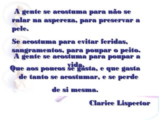 A gente se acostuma para não se
ralar na aspereza, para preservar a
pele.
Se acostuma para evitar feridas,
sangramentos, para poupar o peito.
 A gente se acostuma para poupar a
                vida.
Que aos poucos se gasta, e que gasta
  de tanto se acostumar, e se perde
           de si mesma.
                     Clarice Lispector
 