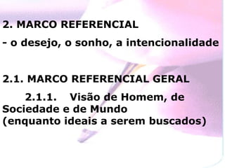 2. MARCO REFERENCIAL
- o desejo, o sonho, a intencionalidade


2.1. MARCO REFERENCIAL GERAL
    2.1.1. Visão de Homem, de
Sociedade e de Mundo
(enquanto ideais a serem buscados)
 