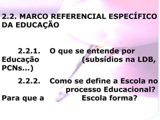 2.2. MARCO REFERENCIAL ESPECÍFICO
DA EDUCAÇÃO


   2.2.1.   O que se entende por
Educação           (subsídios na LDB,
PCNs...)
   2.2.2.  Como se define a Escola no
              processo Educacional?
Para que a        Escola forma?
 