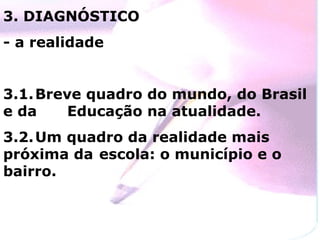 3. DIAGNÓSTICO
- a realidade


3.1. Breve quadro do mundo, do Brasil
e da     Educação na atualidade.
3.2. Um quadro da realidade mais
próxima da escola: o município e o
bairro.
 