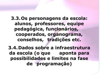 3.3. Os personagens da escola:
  alunos, professores, equipe
  pedagógica, funcionários,
   cooperados, organograma,
    conselhos, tradições etc.
3.4. Dados sobre a infraestrutura
da escola (o que     aponta para
 possibilidades e limites na fase
        de programação)
 