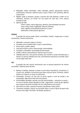 • Relaxadas: dedos estendidos, mãos relaxadas, palmas aparecendo indicam
acolhimento, interesse e abertura para o outro. Pode ir com confiança. Não há
o que temer.
• Rígidas: pode se preparar, porque a pessoa não está disposta a ceder um só
milímetro. Teimosa, vai insistir em seu ponto de vista até o fim, mesmo
estando errada.
• Apertos de mão
Firme e calmo: indica segurança, abertura, personalidade marcante.
Fraco: indica medo, fragilidade, falta de confiança.
Forte: significa necessidade de dominar o outro.
Muito forte: indica pessoa agressiva.
PERNAS
A posição das pernas pode indicar sinceridade, timidez, insegurança e outros
sentimentos. Vamos conhecê-las.
• Afastadas: a pessoa é segura e sincera.
• Cruzadas com um joelho sobre o outro: autoconfiança.
• Perna sobre o joelho: defesa.
• Uma perna sobre a outra: descontração, informalidade.
• Cruzadas e estendidas: necessidade de dominação.
• Unidas: indicam autoconfiança e abertura para o outro.
• Voltadas para trás: uma pessoa sentada, que mantém o corpo inclinado para a
frente e as pernas voltadas para trás, normalmente está pouco à vontade. Quer
sair do lugar onde está.
PÉS
A posição dos pés mostra sentimentos que as pessoas gostariam de mantar
escondidos. Vejamos quais são eles.
• Balanço e batidas: balançar ou bater os pés indica impaciência, nervosismo. E,
cá para nós, também é enervante para quem está por perto. Portanto, melhor
afastar-se e esperar as coisas se acalmarem.
• Enroscados: enroscar um dos pés na perna oposta é sinal de tensão e de
inquietação. Algo está errado com essa pessoa.
• Extremidades apoiadas: quando uma das extremidades – calcanhar ou ponta –
ou uma as laterais estiver apoiada no chão, “segurando” o resto do pé, significa
que a pessoa não está à vontade. Por isso, dificilmente será sincera.
• Sola inteira no chão: a pessoa é honesta, equilibrada. Pode confiar.
• Tornozelos travados: colocar um tornozelo sobre o outro é típico de quem está
tenso ou tem algo a esconder. Na dúvida, proteja-se.
 