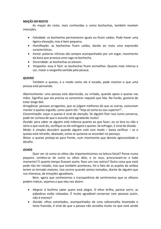 MAÇÃS DO ROSTO
As maças do rosto, mais conhecidas e como bochechas, também revelam
intenções.
• Falsidade: as bochechas permanecem iguais ou ficam caídas. Pode haver uma
ligeira elevação, mas é bem pequena.
• Humilhação: as bochechas ficam caídas, dando ao rosto uma expressão
características.
• Ironia: palavras irônicas são sempre acompanhadas por um esgar, movimento
da boca que provoca uma ruga na bochecha.
• Sinceridade: as bochechas se elevam.
• Vergonha: essa é fácil: as bochechas ficam vermelhas. Quanto mais intensa a
cor, maior a vergonha sentida pela pessoa.
QUEIXO
Também o queixo, e o modo como ele é tocado, pode mostrar o que uma
pessoa está pensando.
Aborrecimento: uma pessoa está aborrecida, ou irritada, quando apoia o queixo nas
mãos. Significa que ela precisa se concentrar naquele que fala. No fundo, gostaria de
estar longe dali.
Arrogância: pessoas arrogantes, que se julgam melhores do que as outras, costumam
manter o queixo erguido, como quem diz: “Veja só como eu sou superior!”.
Concentração: coçar o queixo é sinal de atenção. Se alguém fizer isso numa conversa,
pode ter certeza de que o assunto está agradando muito!
Duvida: para saber se alguém está indeciso quanto ao que fazer, ou se leva ou não a
sério o que você diz, verifique se ele esfregará o queixo. Se esfregar, é sinal de dúvida.
Medo: é simples descobrir quando alguém está com medo – basta verificar – se o
queixo está retraído, abaixado, como se quisesse se esconder no pescoço.
Raiva: o queixo proteja-se para frente, num movimento que denota agressividade e
desafio.
OLHOS
Quer ver só como os olhos são importantíssimos na leitura facial? Pense numa
paquera. Lembra-se de como os olhos dela, e os seus, procuravam-se a todo
momento? E quanto tempo ficavam assim, fixos uns nos outros? Outra coisa que você
pode não ter notado, mas que também aconteceu, foi o fato de as pupilas de ambos
terem se tornado maiores. Isso ocorre quando somos tomados, diante de alguém que
nos interessa, de emoções agradáveis.
Bem, agora que conhecemos a transparência de sentimentos que os olhares
podem indicar, vejamos o que elas nos dizem.
• Alegria: é facílimo saber quem está alegre. O olhar brilha, parece sorrir, as
pálpebras estão relaxadas. É muito agradável conversar com pessoas assim,
não é mesmo?
• Dúvida: olhos estreitados, acompanhados de uma sobrancelha levantada e
testa franzida, é sinal de que a pessoa não acredita muito no que está sendo
 