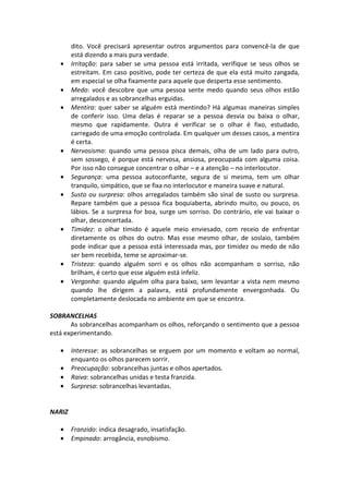 dito. Você precisará apresentar outros argumentos para convencê-la de que
está dizendo a mais pura verdade.
• Irritação: para saber se uma pessoa está irritada, verifique se seus olhos se
estreitam. Em caso positivo, pode ter certeza de que ela está muito zangada,
em especial se olha fixamente para aquele que desperta esse sentimento.
• Medo: você descobre que uma pessoa sente medo quando seus olhos estão
arregalados e as sobrancelhas erguidas.
• Mentira: quer saber se alguém está mentindo? Há algumas maneiras simples
de conferir isso. Uma delas é reparar se a pessoa desvia ou baixa o olhar,
mesmo que rapidamente. Outra é verificar se o olhar é fixo, estudado,
carregado de uma emoção controlada. Em qualquer um desses casos, a mentira
é certa.
• Nervosismo: quando uma pessoa pisca demais, olha de um lado para outro,
sem sossego, é porque está nervosa, ansiosa, preocupada com alguma coisa.
Por isso não consegue concentrar o olhar – e a atenção – no interlocutor.
• Segurança: uma pessoa autoconfiante, segura de si mesma, tem um olhar
tranquilo, simpático, que se fixa no interlocutor e maneira suave e natural.
• Susto ou surpresa: olhos arregalados também são sinal de susto ou surpresa.
Repare também que a pessoa fica boquiaberta, abrindo muito, ou pouco, os
lábios. Se a surpresa for boa, surge um sorriso. Do contrário, ele vai baixar o
olhar, desconcertada.
• Timidez: o olhar tímido é aquele meio enviesado, com receio de enfrentar
diretamente os olhos do outro. Mas esse mesmo olhar, de soslaio, também
pode indicar que a pessoa está interessada mas, por timidez ou medo de não
ser bem recebida, teme se aproximar-se.
• Tristeza: quando alguém sorri e os olhos não acompanham o sorriso, não
brilham, é certo que esse alguém está infeliz.
• Vergonha: quando alguém olha para baixo, sem levantar a vista nem mesmo
quando lhe dirigem a palavra, está profundamente envergonhada. Ou
completamente deslocada no ambiente em que se encontra.
SOBRANCELHAS
As sobrancelhas acompanham os olhos, reforçando o sentimento que a pessoa
está experimentando.
• Interesse: as sobrancelhas se erguem por um momento e voltam ao normal,
enquanto os olhos parecem sorrir.
• Preocupação: sobrancelhas juntas e olhos apertados.
• Raiva: sobrancelhas unidas e testa franzida.
• Surpresa: sobrancelhas levantadas.
NARIZ
• Franzido: indica desagrado, insatisfação.
• Empinado: arrogância, esnobismo.
 