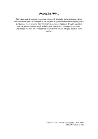 PALAVRA FINAL
Agora que você já conhece o mapa da mina, pode desfrutar o grande tesouro desta
vida – saber-se capaz de proteger-se, de ser feliz, de ganhar independência para fazer o
que quiser e ter autonomia para envolver-se com as pessoas que desejar, segura de
que, se houver enganos, você será capaz da superá-los e de aprender com eles.
Confie cada vez mais em seu poder de observação e em sua intuição. Você só tem a
ganhar.
baseada no livro: EU SEI O QUE VOCÊ ESTÁ PENSANDO!
Editora Nova Cultural Ltda.
 