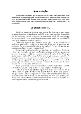 Apresentação
Você pode descobrir o que as pessoas ao seu redor estão pensando. Basta
conhecer um pouco da linguagem dos gestos e do corpo, da expressão e alguns outros
sinais que seu interlocutor dá sem nem perceber. Nesta apostila você verá como
analisar a pessoa com quem está conversando e se de fato ela está sendo autêntica ou
dissimulada!
Os falsos bonzinhos...
Lembra-se daquele(a) amigo(a) que parecia tão sincero(a) e que acabou
conquistando sua(eu) antiga(o) namorada(o)? E aquele rapaz bonzinho do escritório
que não hesitou em inventar uma mentira só para colocar a irmã dele no seu cargo?
Tem também aquela vizinha boazinha que vive querendo te ajudar mas por detrás fala
mal e conta seus planos para todo mundo...
Todos nós passamos por situações como estas – e por muitas outras,
igualmente aborrecidas, frustrantes e dolorosas. Então vem a pergunta, que
geralmente fica sem resposta: Por que fui tão ingênuo? Por que não percebi que
aquela pessoa não era nem um pouco confiável?
Bem, em primeiro lugar precisamos reconhecer que acreditamos demais nos
outros e que nem todos merecem isso. Também temos de admitir que quase nunca
levamos a sério nossa intuição, que frequentemente nos dá alertas do tipo “viu só que
reação estranha ele teve? Vá devagar!”, “não conte isso; é um assunto muito íntimo”,
“cuidado: essa pessoa parece muito invejosa”. Há também um terceiro ponto a
considerar que os especialistas chamam de “linguagem não-verbal”. Ela é composta de
gestos, expressões faciais, posturas corporais e uma série de sinais capazes de indicar
se quem está ao nosso lado é confiável ou não.
Nesta apostila você vai ver como essa técnica funciona e aprenderá a utilizá-la
para melhorar sua vida. É simples, fácil e só exige um pouco mais de atenção.
Antes de começar, faça o teste a seguir. Ele mostrará como você lida com os
outros e com seu poder de observação. Quando terminar de ler essa apostila e
começar a aplicar a leitura da linguagem não-verbal, volte ao teste e confira como seus
resultados estão ainda melhores. Vá em frente! Quanto mais você praticar, mais
craque ficará em descobrir os verdadeiros sentimentos das pessoas ao seu redor. Isso
lhe abrirá portas e trará excelentes surpresas. Vamos lá?
 