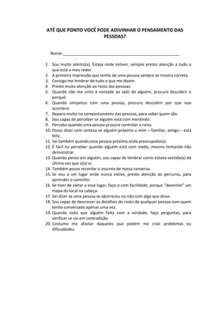 ATÉ QUE PONTO VOCÊ PODE ADIVINHAR O PENSAMENTO DAS
PESSOAS?
Nome:____________________________________________________
1. Sou muito atento(a). Esteja onde estiver, sempre presto atenção a tudo o
que está a meu redor.
2. A primeira impressão que tenho de uma pessoa sempre se mostra correta.
3. Consigo me lembrar de tudo o que me dizem.
4. Presto muita atenção ao rosto das pessoas.
5. Quando não me sinto à vontade ao lado de alguém, procuro descobrir o
porquê.
6. Quando simpatizo com uma pessoa, procuro descobrir por que isso
acontece.
7. Reparo muito no comportamento das pessoas, para saber quem são.
8. Sou capaz de perceber se alguém está com mentindo.
9. Percebo quando uma pessoa procura controlar a raiva.
10. Posso dizer com certeza se alguém próximo a mim – familiar, amigo – está
feliz.
11. Sei também quando essa pessoa próxima anda preocupado(a).
12. É fácil eu perceber quando alguém está com medo, mesmo tentando não
demonstrar.
13. Quando penso em alguém, sou capaz de lembrar como estava vestido(a) da
última vez que o(a) vi.
14. Também posso recordar o assunto de nossa conversa.
15. Se vou a um lugar onde nunca estive, presto atenção ao percurso, para
aprender o caminho.
16. Se tiver de voltar a esse lugar, faço-o com facilidade, porque “desenhei” um
mapa do local na cabeça.
17. Sei dizer se uma pessoa se aborreceu ou não com algo que disse.
18. Sou capaz de descrever os detalhes do rosto de qualquer pessoa com quem
tenha conversado apenas uma vez.
19. Quando noto que alguém falta com a verdade, faço perguntas, para
verificar se cai em contradição.
20. Costumo me afastar daqueles que podem me criar problemas ou
dificuldades.
 