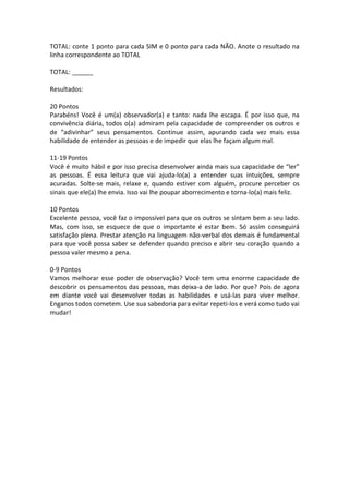 TOTAL: conte 1 ponto para cada SIM e 0 ponto para cada NÃO. Anote o resultado na
linha correspondente ao TOTAL
TOTAL: ______
Resultados:
20 Pontos
Parabéns! Você é um(a) observador(a) e tanto: nada lhe escapa. É por isso que, na
convivência diária, todos o(a) admiram pela capacidade de compreender os outros e
de “adivinhar” seus pensamentos. Continue assim, apurando cada vez mais essa
habilidade de entender as pessoas e de impedir que elas lhe façam algum mal.
11-19 Pontos
Você é muito hábil e por isso precisa desenvolver ainda mais sua capacidade de “ler”
as pessoas. É essa leitura que vai ajuda-lo(a) a entender suas intuições, sempre
acuradas. Solte-se mais, relaxe e, quando estiver com alguém, procure perceber os
sinais que ele(a) lhe envia. Isso vai lhe poupar aborrecimento e torna-lo(a) mais feliz.
10 Pontos
Excelente pessoa, você faz o impossível para que os outros se sintam bem a seu lado.
Mas, com isso, se esquece de que o importante é estar bem. Só assim conseguirá
satisfação plena. Prestar atenção na linguagem não-verbal dos demais é fundamental
para que você possa saber se defender quando preciso e abrir seu coração quando a
pessoa valer mesmo a pena.
0-9 Pontos
Vamos melhorar esse poder de observação? Você tem uma enorme capacidade de
descobrir os pensamentos das pessoas, mas deixa-a de lado. Por que? Pois de agora
em diante você vai desenvolver todas as habilidades e usá-las para viver melhor.
Enganos todos cometem. Use sua sabedoria para evitar repeti-los e verá como tudo vai
mudar!
 